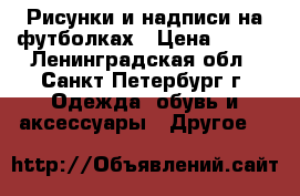 Рисунки и надписи на футболках › Цена ­ 700 - Ленинградская обл., Санкт-Петербург г. Одежда, обувь и аксессуары » Другое   